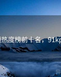 91视频热度榜前十名，91kpindao