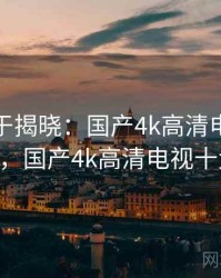 真相终于揭晓：国产4k高清电视 · 热点778，国产4k高清电视十大排名