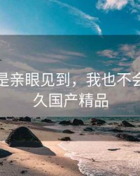 如果不是亲眼见到，我也不会相信久久国产精品