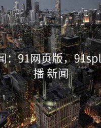 娱乐新闻：91网页版，91spltcom直播 新闻