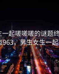 男生女生一起嗟嗟嗟的谜题终于解开 · 热点963，男生女生一起努力