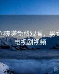 男女一起嗟嗟免费观看，男女在一起电视剧视频