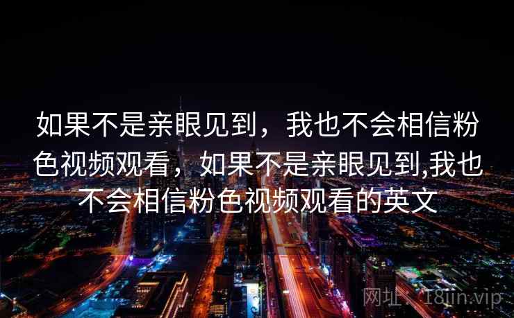 如果不是亲眼见到,我也不会相信粉色视频观看,如果不是亲眼见到,我也不会相信粉色视频观看的英文 如果不是亲眼见到,我也不会相信粉色视频观看,如果不是亲眼见到,我也不会相信粉色视频观看的英文