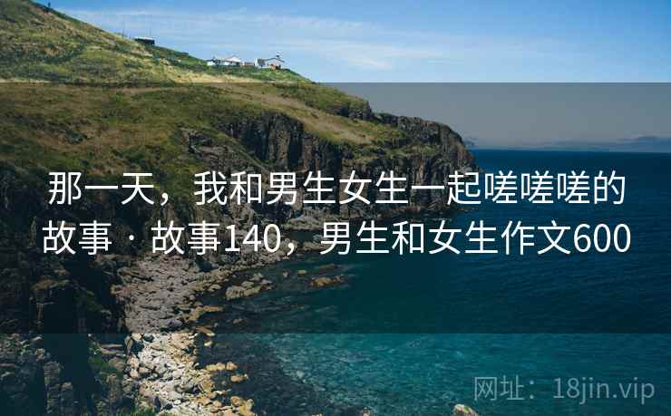 那一天，我和男生女生一起嗟嗟嗟的故事 · 故事140，男生和女生作文600