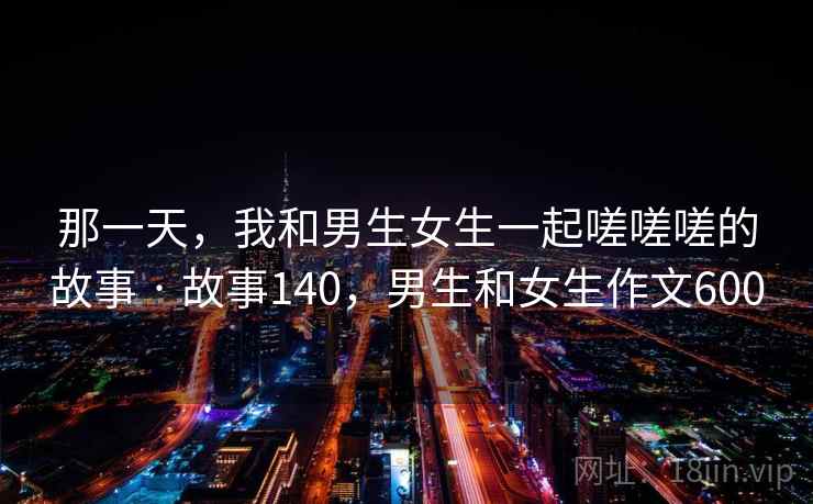 那一天，我和男生女生一起嗟嗟嗟的故事 · 故事140，男生和女生作文600
