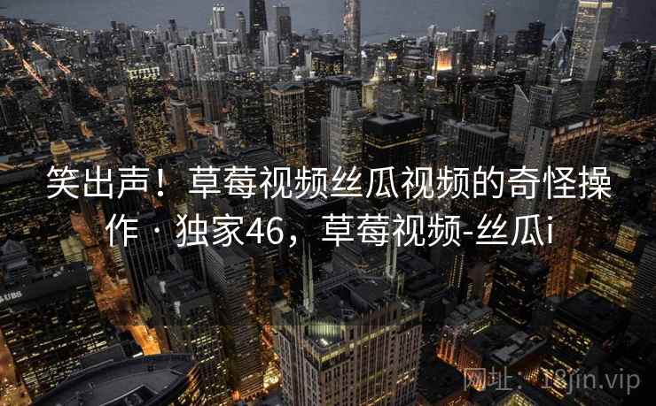 笑出声！草莓视频丝瓜视频的奇怪操作 · 独家46，草莓视频-丝瓜i