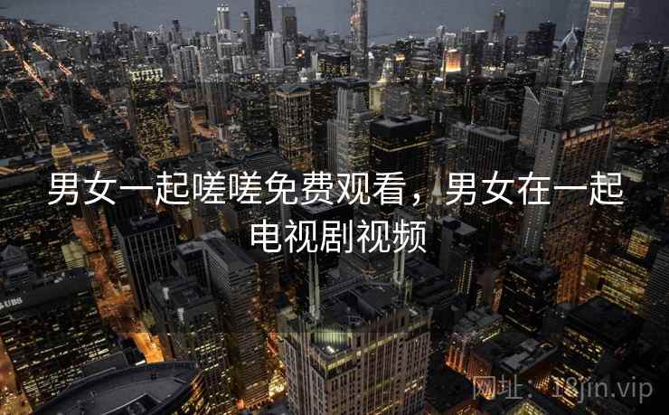 男女一起嗟嗟免费观看,男女在一起电视剧视频 男女一起嗟嗟免费观看,男女在一起电视剧视频