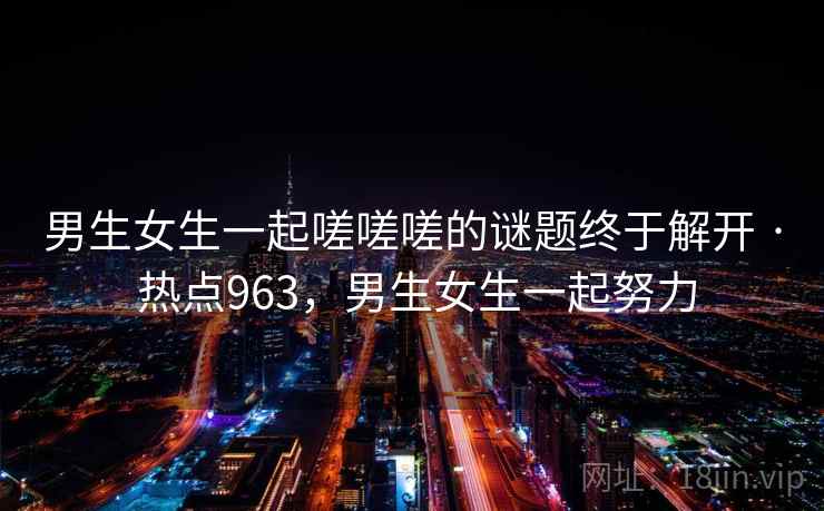 男生女生一起嗟嗟嗟的谜题终于解开 · 热点963,男生女生一起努力 男生女生一起嗟嗟嗟的谜题终于解开 · 热点963,男生女生一起努力