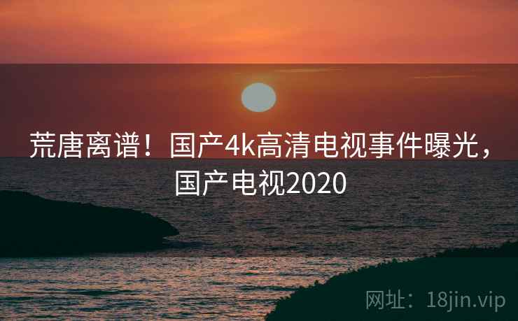 荒唐离谱！国产4k高清电视事件曝光，国产电视2020