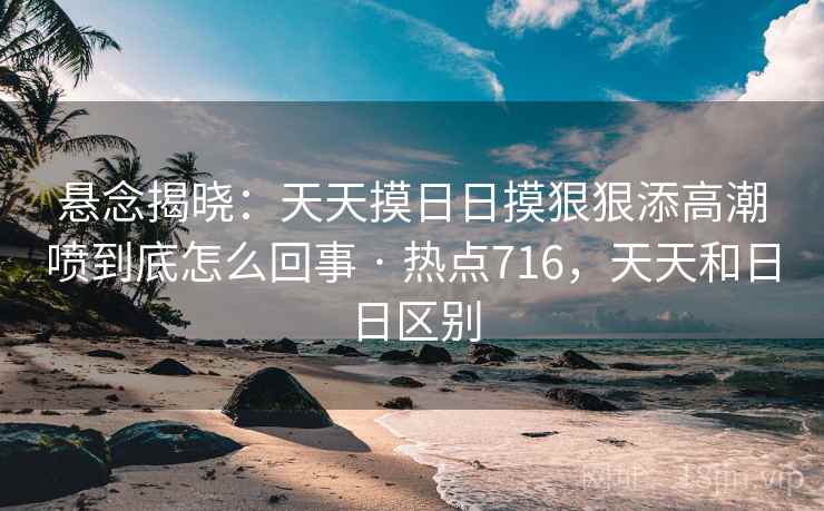 悬念揭晓：天天摸日日摸狠狠添高潮喷到底怎么回事 · 热点716，天天和日日区别