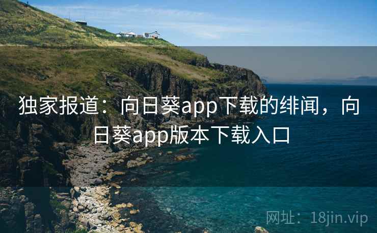 独家报道：向日葵app下载的绯闻，向日葵app版本下载入口