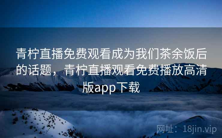 青柠直播免费观看成为我们茶余饭后的话题，青柠直播观看免费播放高清版app下载