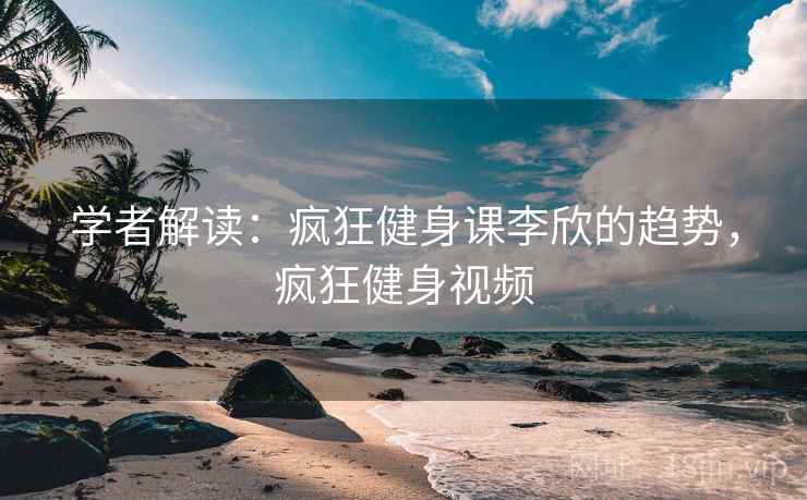 学者解读：疯狂健身课李欣的趋势，疯狂健身视频