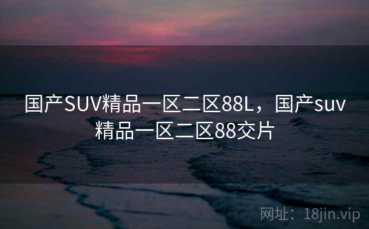 国产SUV精品一区二区88L，国产suv精品一区二区88交片