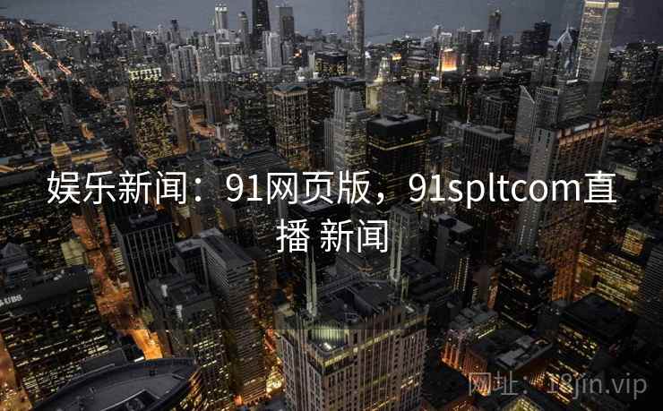 娱乐新闻：91网页版，91spltcom直播 新闻