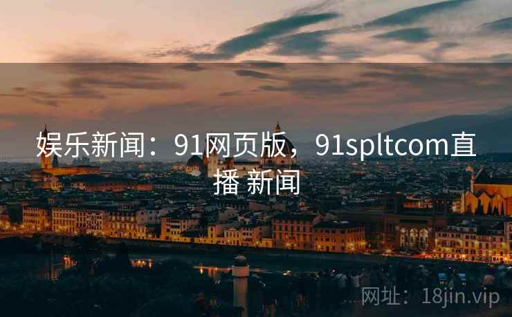娱乐新闻：91网页版，91spltcom直播 新闻