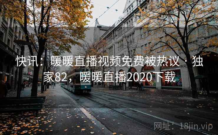 快讯：暖暖直播视频免费被热议 · 独家82，暖暖直播2020下载