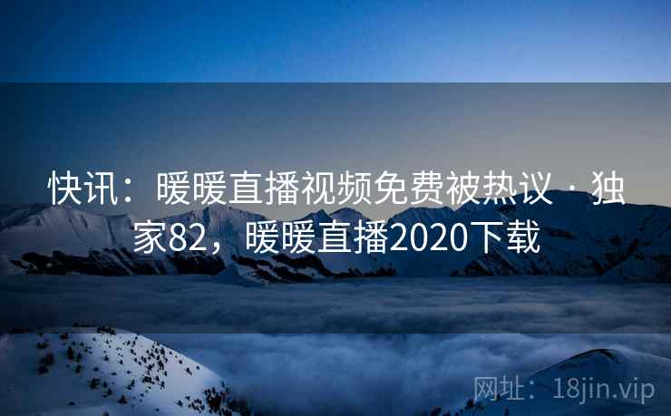 快讯：暖暖直播视频免费被热议 · 独家82，暖暖直播2020下载