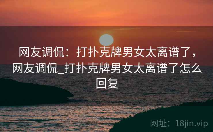 网友调侃:打扑克牌男女太离谱了,网友调侃_打扑克牌男女太离谱了怎么回复 网友调侃:打扑克牌男女太离谱了,网友调侃_打扑克牌男女太离谱了怎么回复