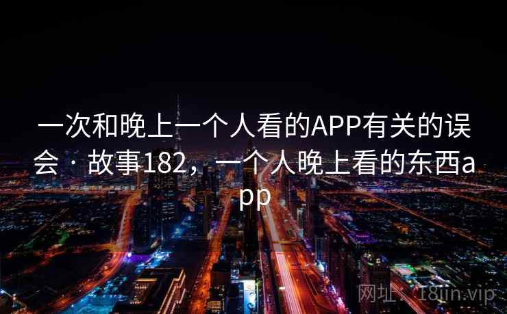 一次和晚上一个人看的APP有关的误会 · 故事182,一个人晚上看的东西app 一次和晚上一个人看的APP有关的误会 · 故事182,一个人晚上看的东西app