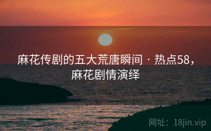 麻花传剧的五大荒唐瞬间 · 热点58，麻花剧情演绎