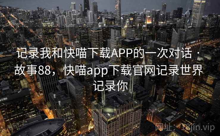 记录我和快喵下载APP的一次对话 · 故事88，快喵app下载官网记录世界 记录你