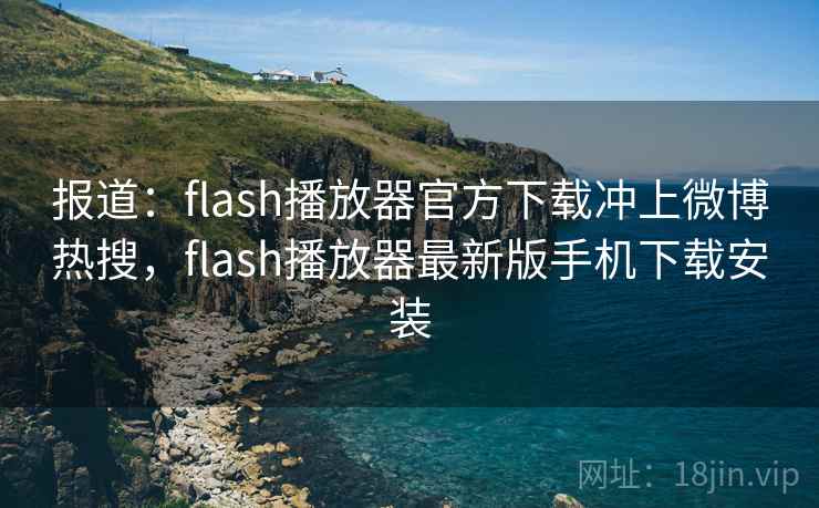 报道：flash播放器官方下载冲上微博热搜，flash播放器最新版手机下载安装
