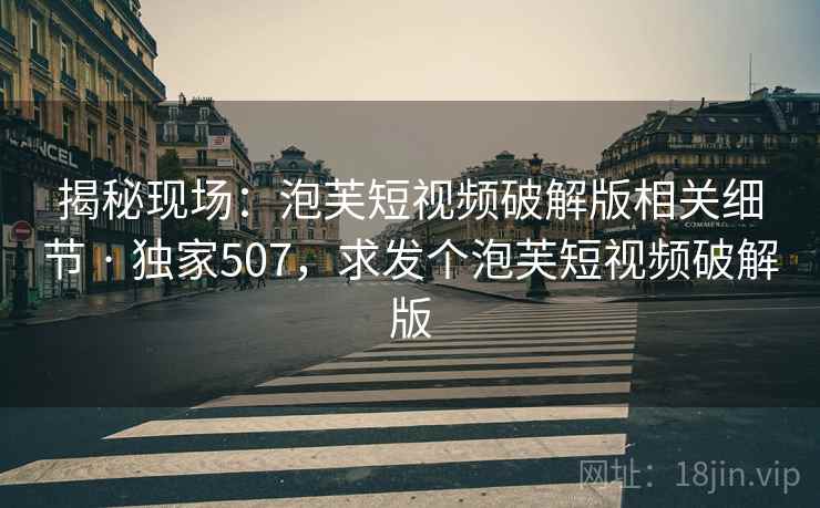揭秘现场：泡芙短视频破解版相关细节 · 独家507，求发个泡芙短视频破解版