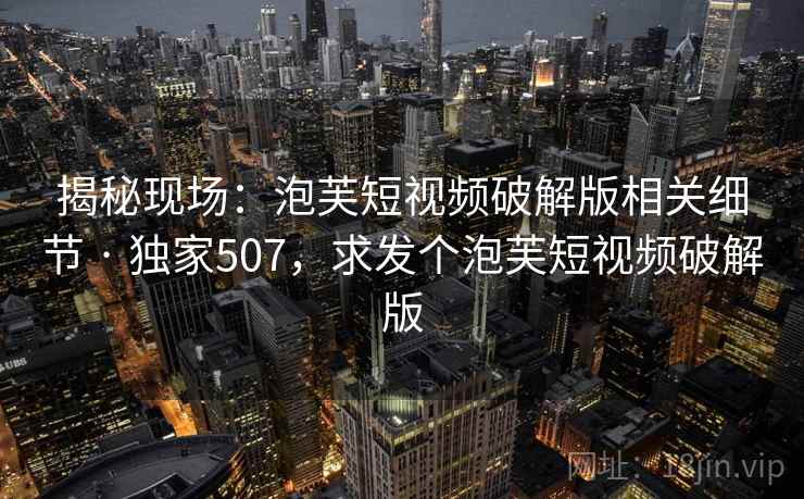 揭秘现场：泡芙短视频破解版相关细节 · 独家507，求发个泡芙短视频破解版