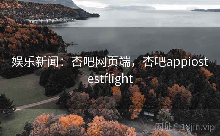 娱乐新闻：杏吧网页端，杏吧appiostestflight