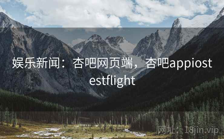娱乐新闻：杏吧网页端，杏吧appiostestflight