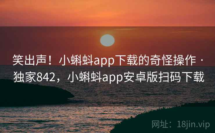 笑出声！小蝌蚪app下载的奇怪操作 · 独家842，小蝌蚪app安卓版扫码下载