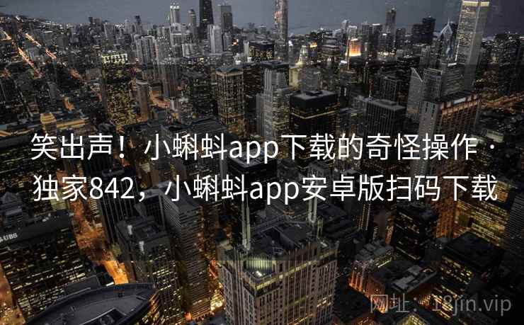 笑出声！小蝌蚪app下载的奇怪操作 · 独家842，小蝌蚪app安卓版扫码下载