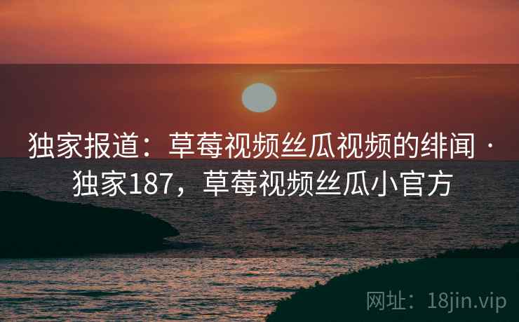独家报道:草莓视频丝瓜视频的绯闻 · 独家187,草莓视频丝瓜小官方 独家报道:草莓视频丝瓜视频的绯闻 · 独家187,草莓视频丝瓜小官方