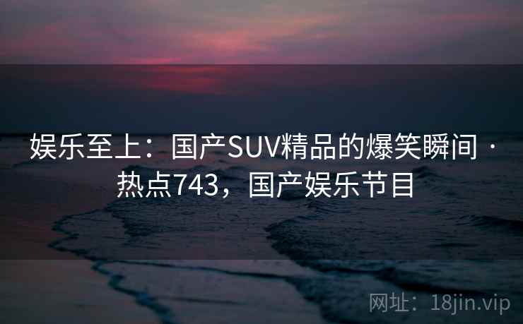娱乐至上:国产SUV精品的爆笑瞬间 · 热点743,国产娱乐节目 娱乐至上:国产SUV精品的爆笑瞬间 · 热点743,国产娱乐节目